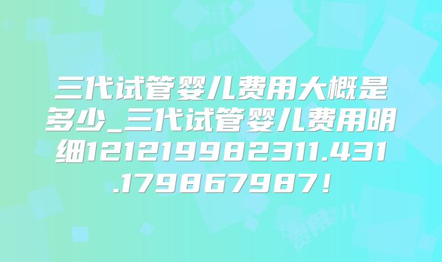 三代试管婴儿费用大概是多少_三代试管婴儿费用明细121219982311.431.179867987!