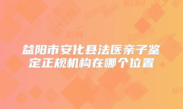 益阳市安化县法医亲子鉴定正规机构在哪个位置