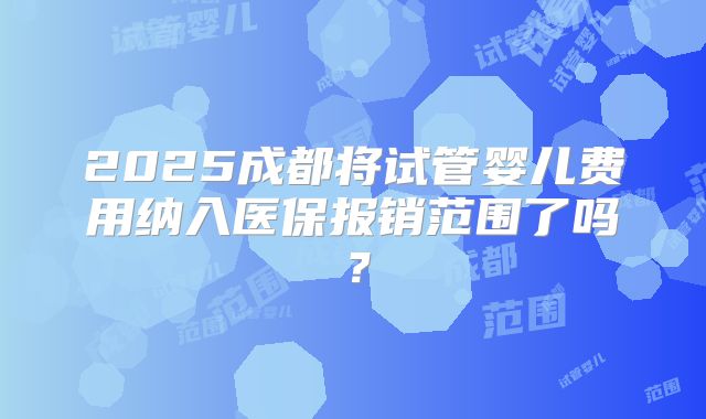2025成都将试管婴儿费用纳入医保报销范围了吗？
