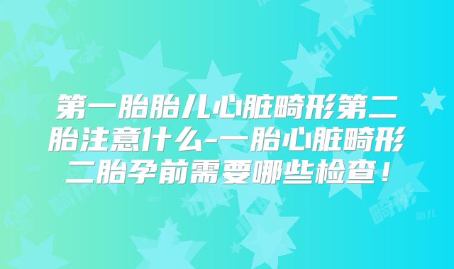 第一胎胎儿心脏畸形第二胎注意什么-一胎心脏畸形二胎孕前需要哪些检查!