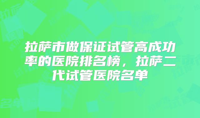 拉萨市做保证试管高成功率的医院排名榜,拉萨二代试管医院名单