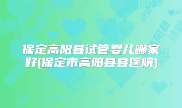 保定高阳县试管婴儿哪家好(保定市高阳县县医院)