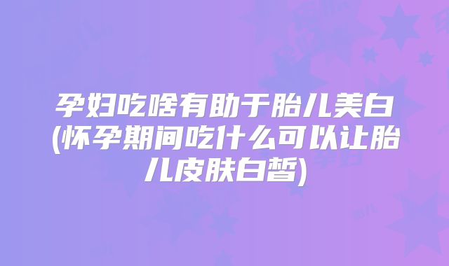 孕妇吃啥有助于胎儿美白(怀孕期间吃什么可以让胎儿皮肤白皙)