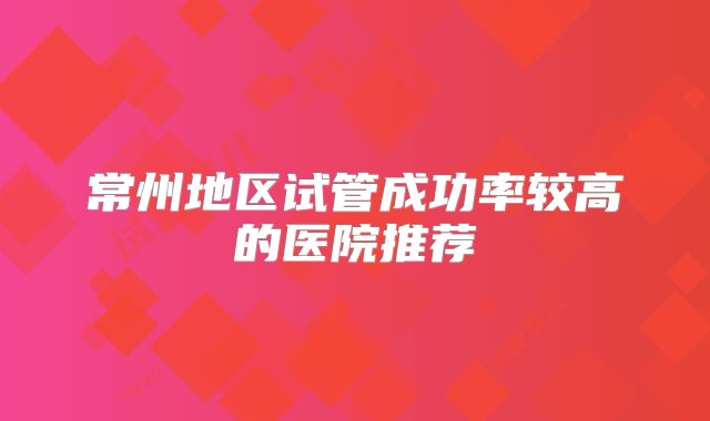 常州地区试管成功率较高的医院推荐