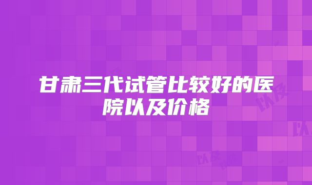 甘肃三代试管比较好的医院以及价格