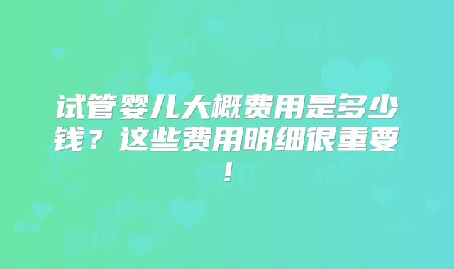 试管婴儿大概费用是多少钱？这些费用明细很重要!