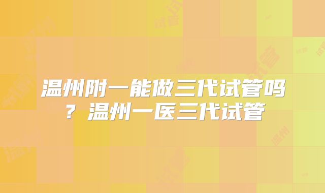 温州附一能做三代试管吗？温州一医三代试管