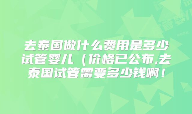 去泰国做什么费用是多少试管婴儿（价格已公布,去泰国试管需要多少钱啊！
