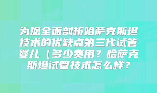 为您全面剖析哈萨克斯坦技术的优缺点第三代试管婴儿（多少费用？哈萨克斯坦试管技术怎么样？
