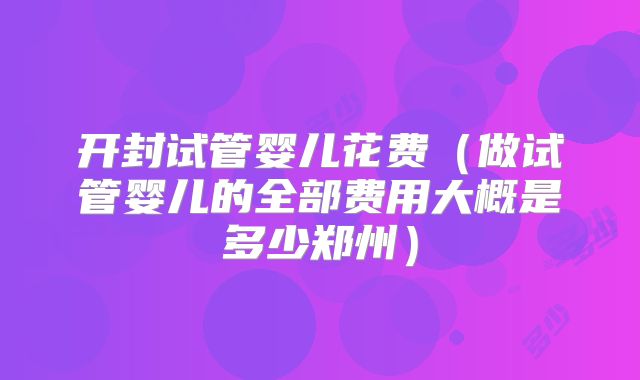 开封试管婴儿花费（做试管婴儿的全部费用大概是多少郑州）
