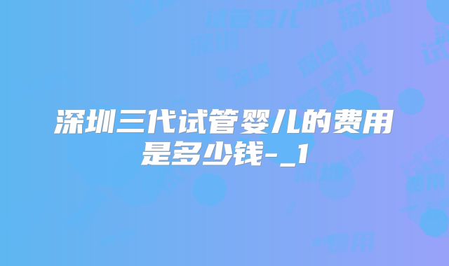 深圳三代试管婴儿的费用是多少钱-_1