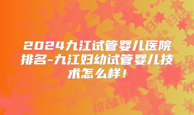 2024九江试管婴儿医院排名-九江妇幼试管婴儿技术怎么样!