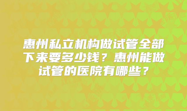 惠州私立机构做试管全部下来要多少钱？惠州能做试管的医院有哪些？