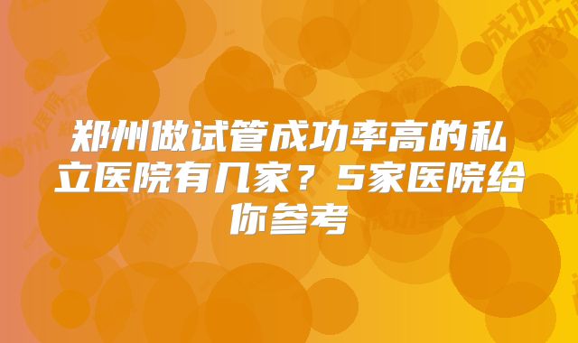 郑州做试管成功率高的私立医院有几家?5家医院给你参考