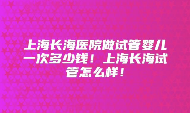 上海长海医院做试管婴儿一次多少钱!上海长海试管怎么样!