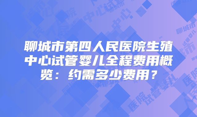 聊城市第四人民医院生殖中心试管婴儿全程费用概览：约需多少费用？