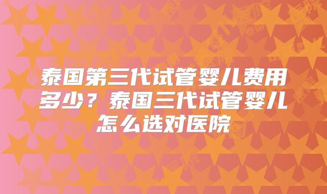 泰国第三代试管婴儿费用多少？泰国三代试管婴儿怎么选对医院