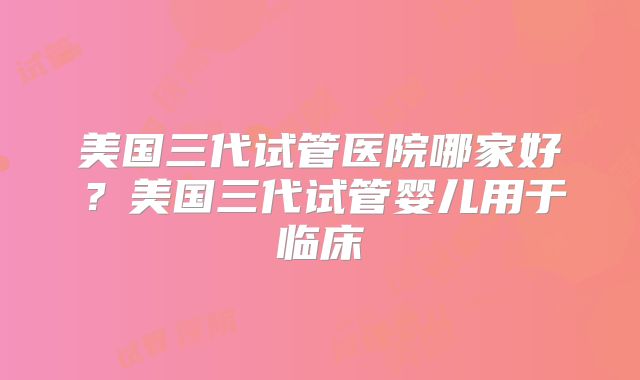 美国三代试管医院哪家好？美国三代试管婴儿用于临床