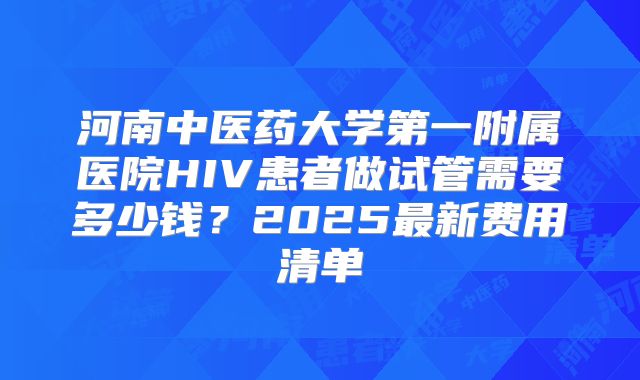 河南中医药大学第一附属医院HIV患者做试管需要多少钱？2025最新费用清单