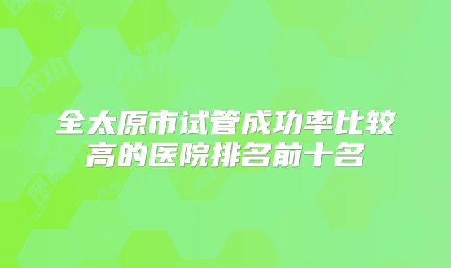 全太原市试管成功率比较高的医院排名前十名
