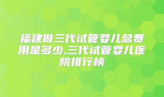 福建做三代试管婴儿总费用是多少,三代试管婴儿医院排行榜