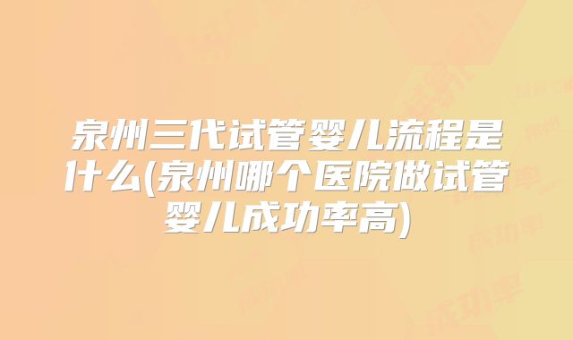 泉州三代试管婴儿流程是什么(泉州哪个医院做试管婴儿成功率高)