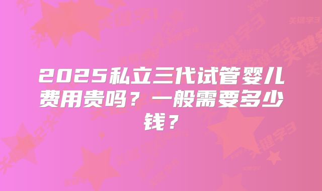 2025私立三代试管婴儿费用贵吗?一般需要多少钱?