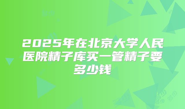 2025年在北京大学人民医院精子库买一管精子要多少钱