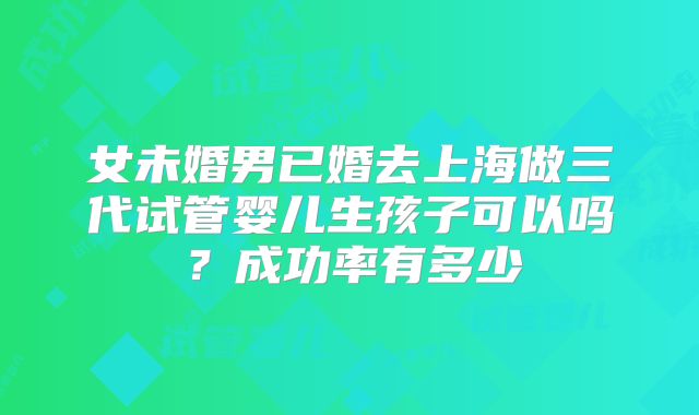 女未婚男已婚去上海做三代试管婴儿生孩子可以吗?成功率有多少