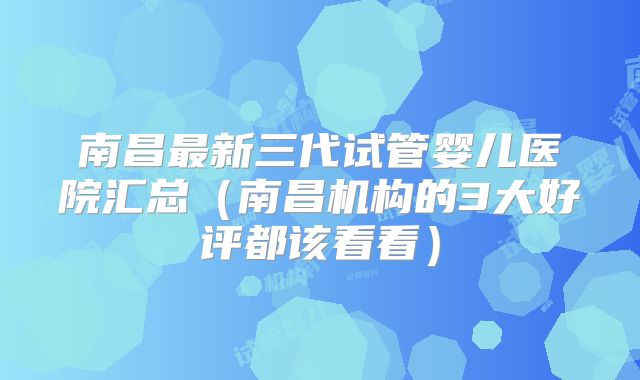 南昌最新三代试管婴儿医院汇总（南昌机构的3大好评都该看看）