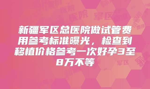 新疆军区总医院做试管费用参考标准曝光,检查到移植价格参考一次好孕3至8万不等