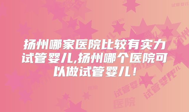 扬州哪家医院比较有实力试管婴儿,扬州哪个医院可以做试管婴儿！