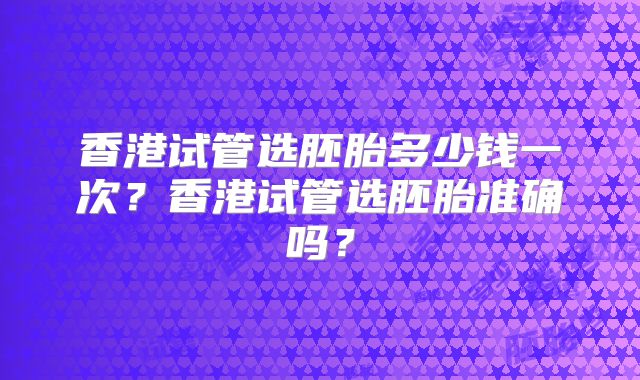 香港试管选胚胎多少钱一次？香港试管选胚胎准确吗？