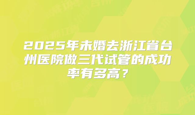 2025年未婚去浙江省台州医院做三代试管的成功率有多高？