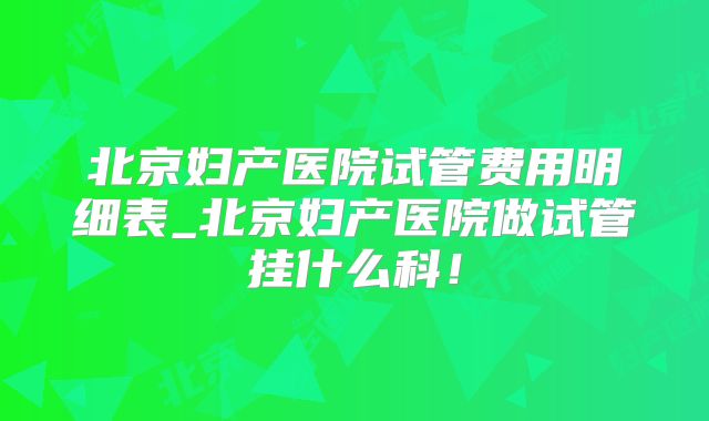 北京妇产医院试管费用明细表_北京妇产医院做试管挂什么科！