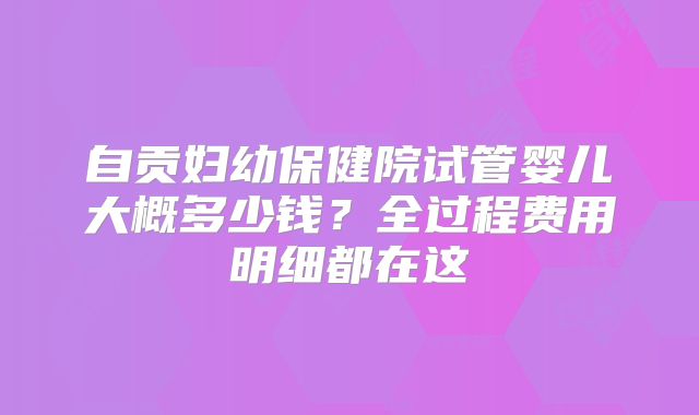 自贡妇幼保健院试管婴儿大概多少钱？全过程费用明细都在这