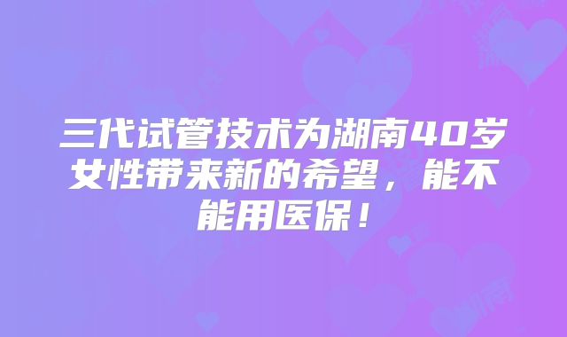 三代试管技术为湖南40岁女性带来新的希望，能不能用医保！