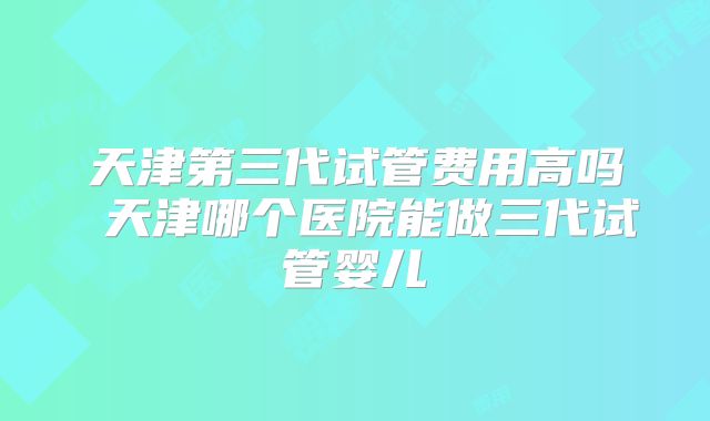 天津第三代试管费用高吗 天津哪个医院能做三代试管婴儿