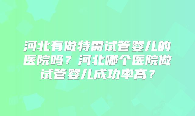 河北有做特需试管婴儿的医院吗?河北哪个医院做试管婴儿成功率高?