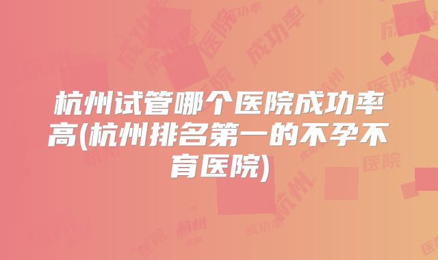 杭州试管哪个医院成功率高(杭州排名第一的不孕不育医院)
