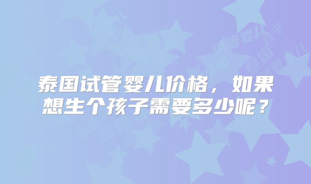 泰国试管婴儿价格，如果想生个孩子需要多少呢？