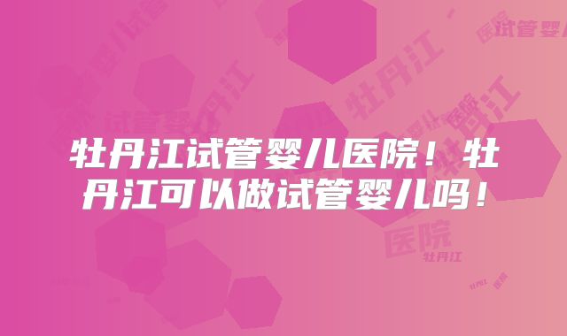 牡丹江试管婴儿医院！牡丹江可以做试管婴儿吗！