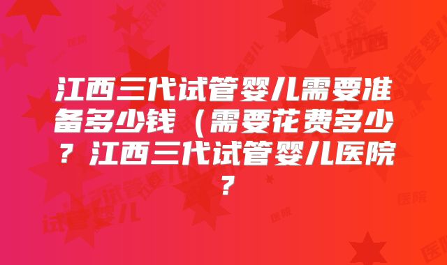 江西三代试管婴儿需要准备多少钱(需要花费多少?江西三代试管婴儿医院?