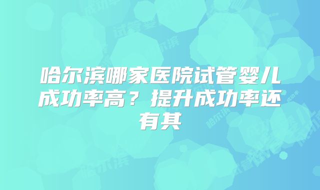 哈尔滨哪家医院试管婴儿成功率高？提升成功率还有其