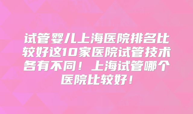 试管婴儿上海医院排名比较好这10家医院试管技术各有不同!上海试管哪个医院比较好!