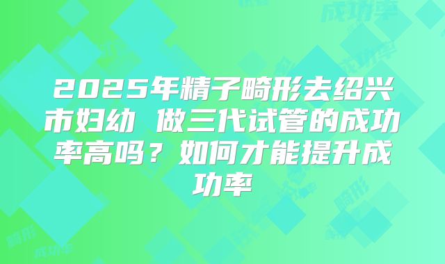2025年精子畸形去绍兴市妇幼 做三代试管的成功率高吗？如何才能提升成功率
