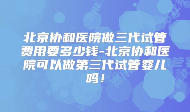 北京协和医院做三代试管费用要多少钱-北京协和医院可以做第三代试管婴儿吗!
