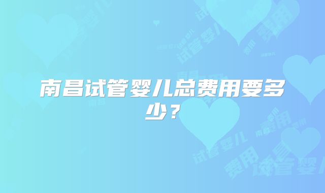 南昌试管婴儿总费用要多少？