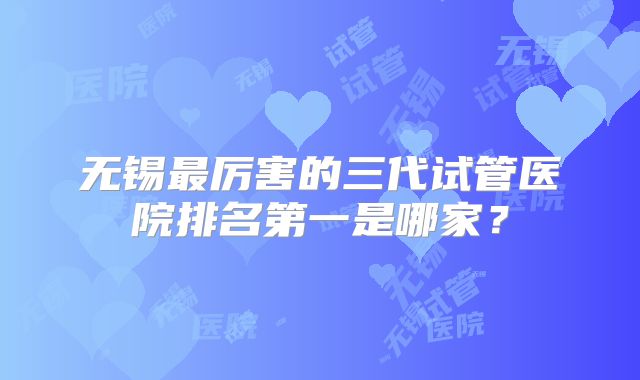 无锡最厉害的三代试管医院排名第一是哪家?