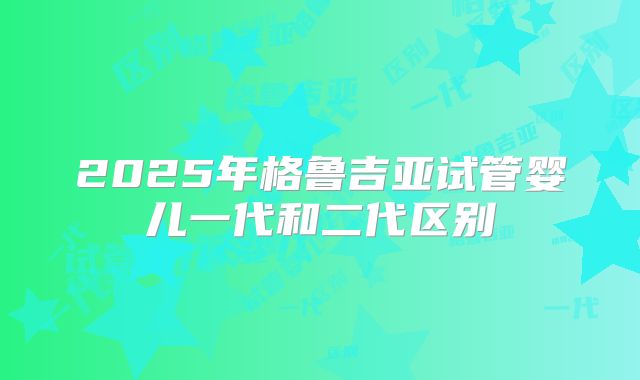 2025年格鲁吉亚试管婴儿一代和二代区别